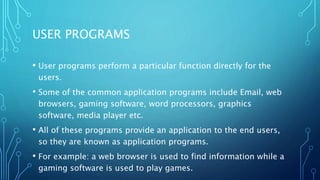 USER PROGRAMS
• User programs perform a particular function directly for the
users.
• Some of the common application programs include Email, web
browsers, gaming software, word processors, graphics
software, media player etc.
• All of these programs provide an application to the end users,
so they are known as application programs.
• For example: a web browser is used to find information while a
gaming software is used to play games.
 