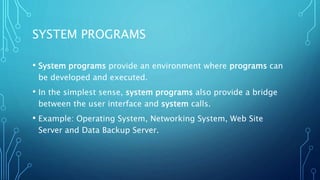 SYSTEM PROGRAMS
• System programs provide an environment where programs can
be developed and executed.
• In the simplest sense, system programs also provide a bridge
between the user interface and system calls.
• Example: Operating System, Networking System, Web Site
Server and Data Backup Server.
 