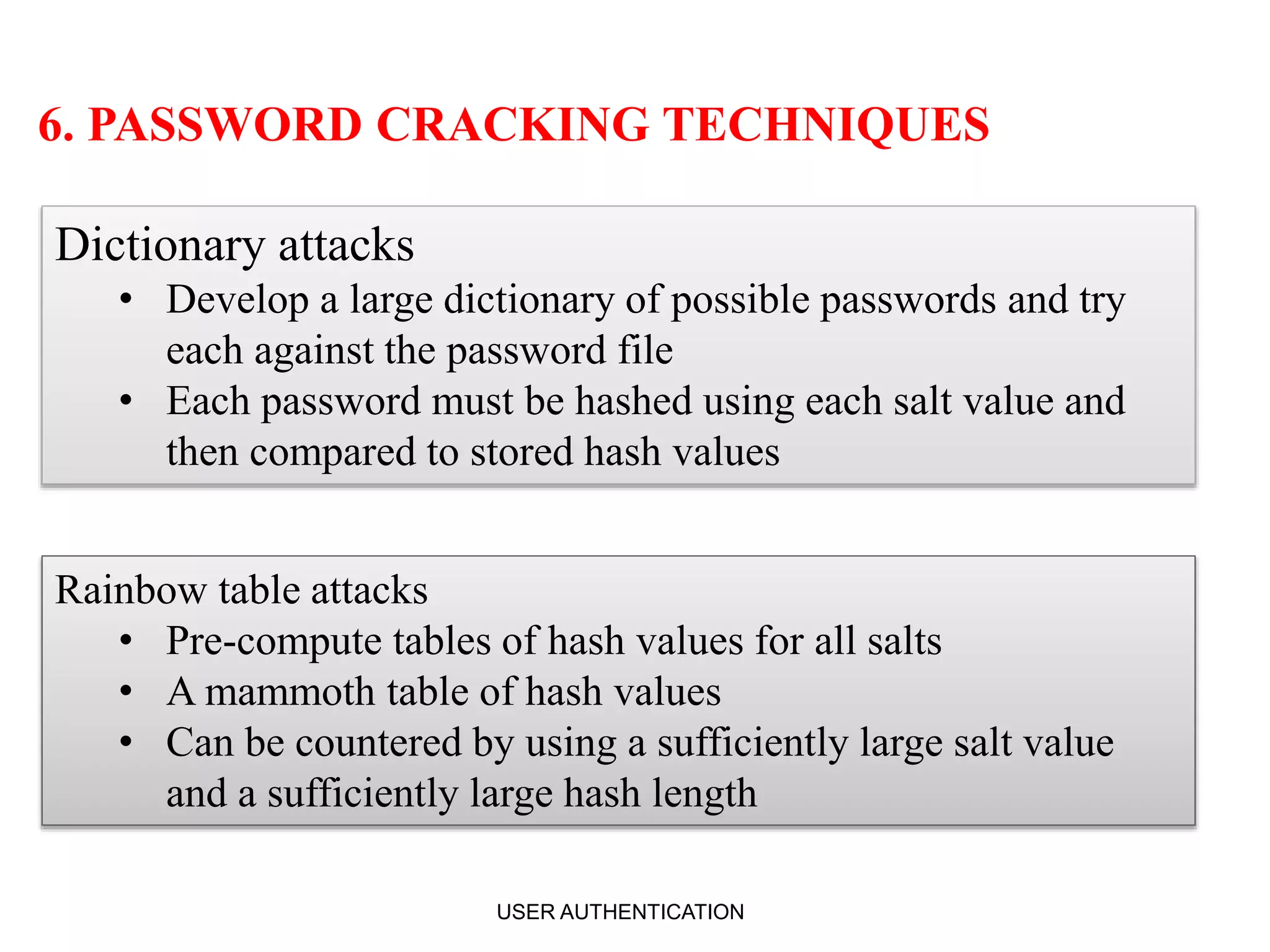 6. PASSWORD CRACKING TECHNIQUES
Dictionary attacks
• Develop a large dictionary of possible passwords and try
each against the password file
• Each password must be hashed using each salt value and
then compared to stored hash values
Rainbow table attacks
• Pre-compute tables of hash values for all salts
• A mammoth table of hash values
• Can be countered by using a sufficiently large salt value
and a sufficiently large hash length
USER AUTHENTICATION 11
 