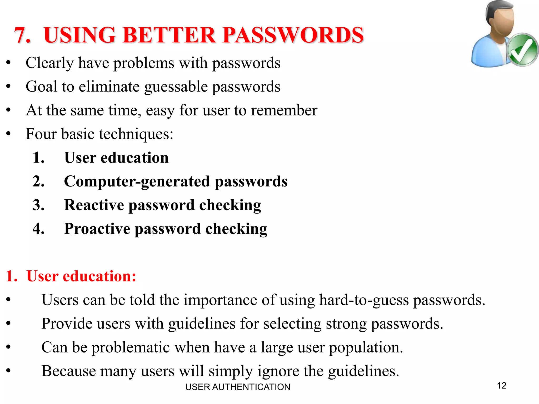 12
7. USING BETTER PASSWORDS
• Clearly have problems with passwords
• Goal to eliminate guessable passwords
• At the same time, easy for user to remember
• Four basic techniques:
1. User education
2. Computer-generated passwords
3. Reactive password checking
4. Proactive password checking
1. User education:
• Users can be told the importance of using hard-to-guess passwords.
• Provide users with guidelines for selecting strong passwords.
• Can be problematic when have a large user population.
• Because many users will simply ignore the guidelines.
USER AUTHENTICATION
 