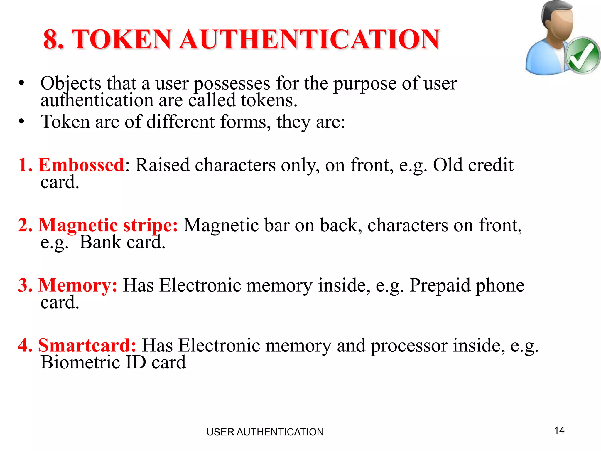 14
8. TOKEN AUTHENTICATION
• Objects that a user possesses for the purpose of user
authentication are called tokens.
• Token are of different forms, they are:
1. Embossed: Raised characters only, on front, e.g. Old credit
card.
2. Magnetic stripe: Magnetic bar on back, characters on front,
e.g. Bank card.
3. Memory: Has Electronic memory inside, e.g. Prepaid phone
card.
4. Smartcard: Has Electronic memory and processor inside, e.g.
Biometric ID card
USER AUTHENTICATION
 