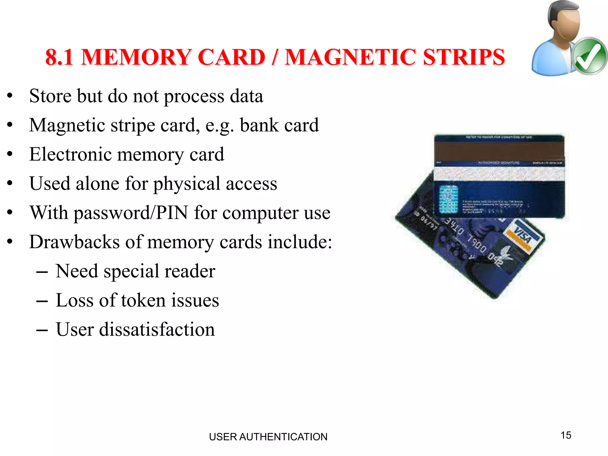 15
8.1 MEMORY CARD / MAGNETIC STRIPS
• Store but do not process data
• Magnetic stripe card, e.g. bank card
• Electronic memory card
• Used alone for physical access
• With password/PIN for computer use
• Drawbacks of memory cards include:
– Need special reader
– Loss of token issues
– User dissatisfaction
USER AUTHENTICATION
 