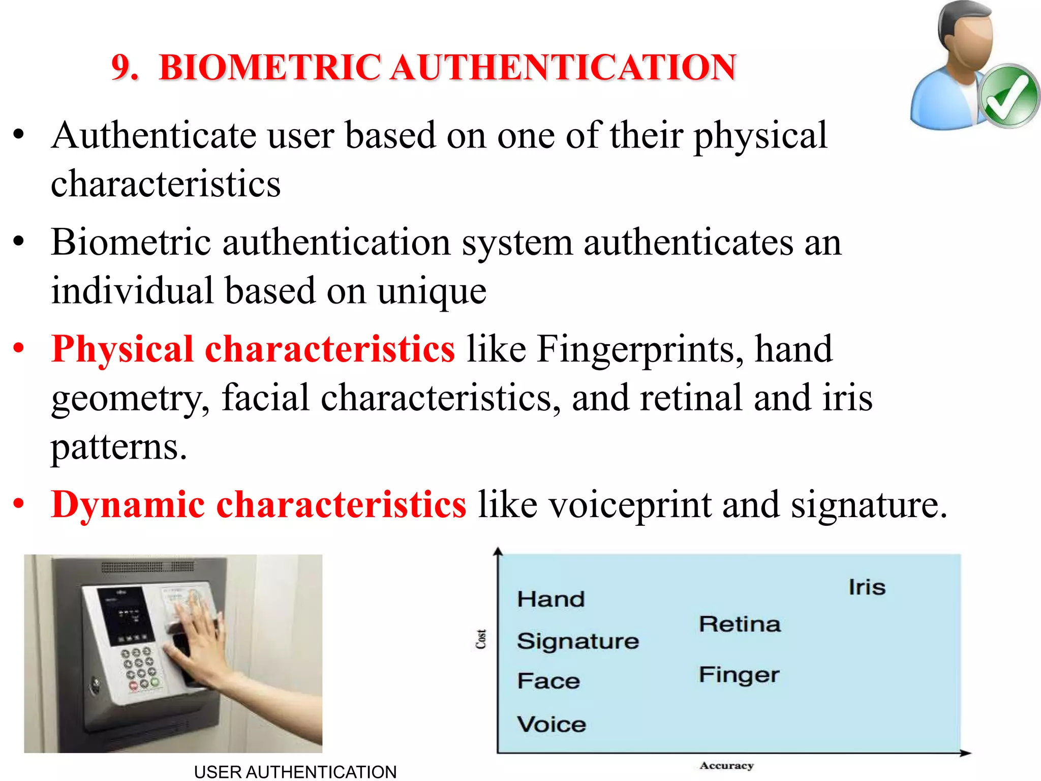 17
9. BIOMETRIC AUTHENTICATION
• Authenticate user based on one of their physical
characteristics
• Biometric authentication system authenticates an
individual based on unique
• Physical characteristics like Fingerprints, hand
geometry, facial characteristics, and retinal and iris
patterns.
• Dynamic characteristics like voiceprint and signature.
USER AUTHENTICATION
 