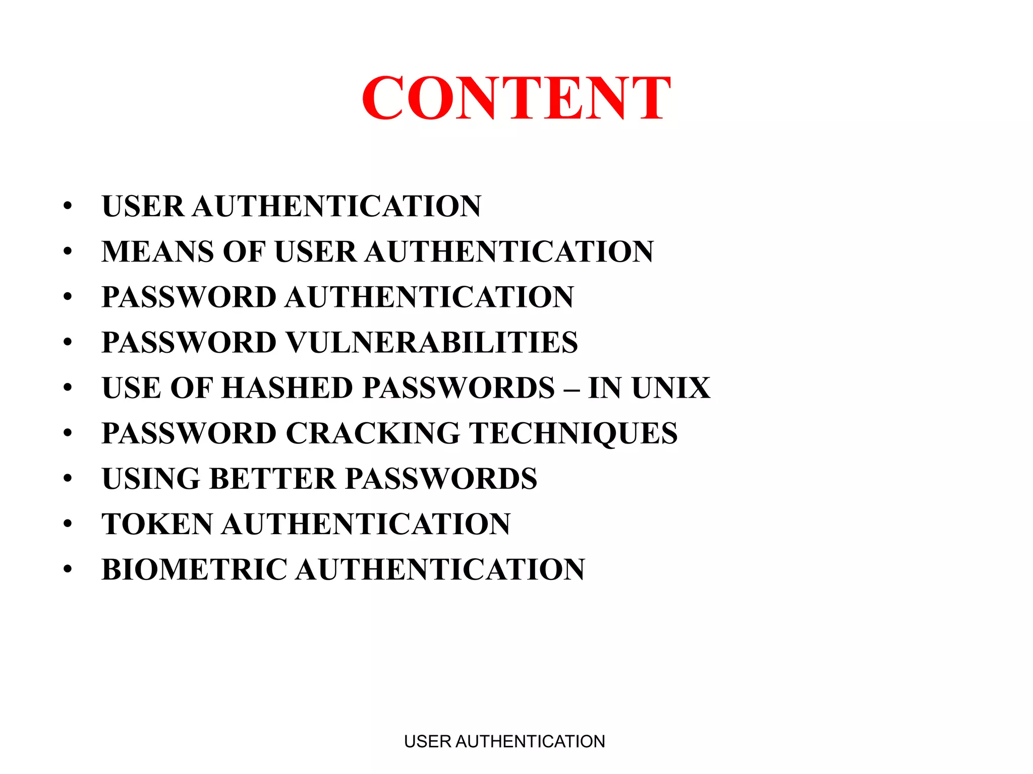 CONTENT
• USER AUTHENTICATION
• MEANS OF USER AUTHENTICATION
• PASSWORD AUTHENTICATION
• PASSWORD VULNERABILITIES
• USE OF HASHED PASSWORDS – IN UNIX
• PASSWORD CRACKING TECHNIQUES
• USING BETTER PASSWORDS
• TOKEN AUTHENTICATION
• BIOMETRIC AUTHENTICATION
USER AUTHENTICATION 2
 