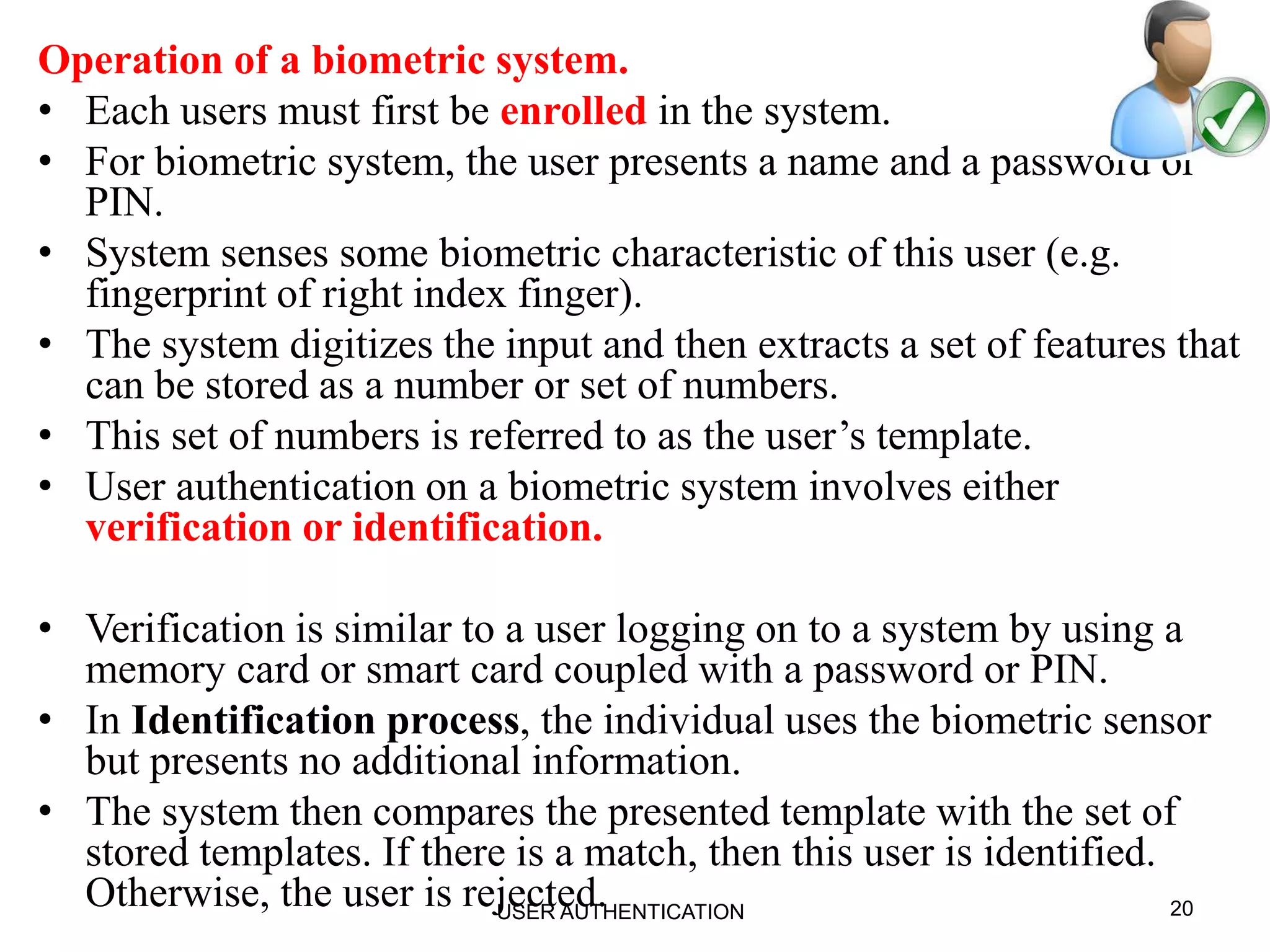 Operation of a biometric system.
• Each users must first be enrolled in the system.
• For biometric system, the user presents a name and a password or
PIN.
• System senses some biometric characteristic of this user (e.g.
fingerprint of right index finger).
• The system digitizes the input and then extracts a set of features that
can be stored as a number or set of numbers.
• This set of numbers is referred to as the user’s template.
• User authentication on a biometric system involves either
verification or identification.
• Verification is similar to a user logging on to a system by using a
memory card or smart card coupled with a password or PIN.
• In Identification process, the individual uses the biometric sensor
but presents no additional information.
• The system then compares the presented template with the set of
stored templates. If there is a match, then this user is identified.
Otherwise, the user is rejected. 20USER AUTHENTICATION
 
