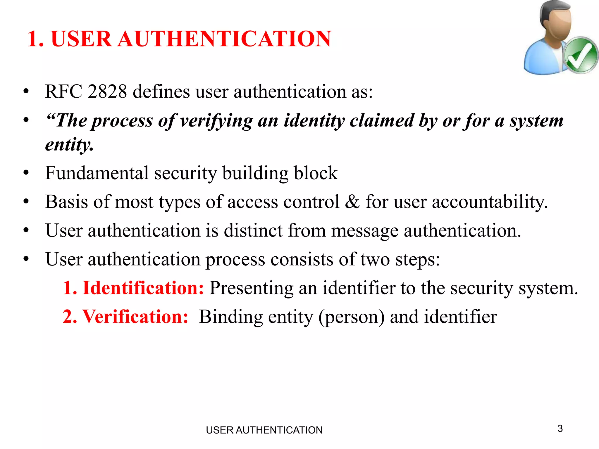 3
1. USER AUTHENTICATION
• RFC 2828 defines user authentication as:
• “The process of verifying an identity claimed by or for a system
entity.
• Fundamental security building block
• Basis of most types of access control & for user accountability.
• User authentication is distinct from message authentication.
• User authentication process consists of two steps:
1. Identification: Presenting an identifier to the security system.
2. Verification: Binding entity (person) and identifier
USER AUTHENTICATION
 