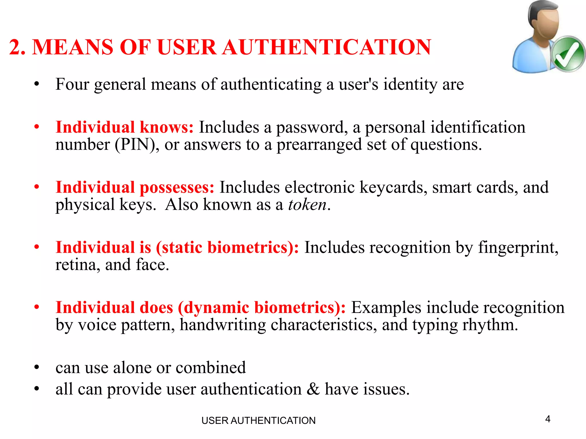 4
2. MEANS OF USER AUTHENTICATION
• Four general means of authenticating a user's identity are
• Individual knows: Includes a password, a personal identification
number (PIN), or answers to a prearranged set of questions.
• Individual possesses: Includes electronic keycards, smart cards, and
physical keys. Also known as a token.
• Individual is (static biometrics): Includes recognition by fingerprint,
retina, and face.
• Individual does (dynamic biometrics): Examples include recognition
by voice pattern, handwriting characteristics, and typing rhythm.
• can use alone or combined
• all can provide user authentication & have issues.
USER AUTHENTICATION
 
