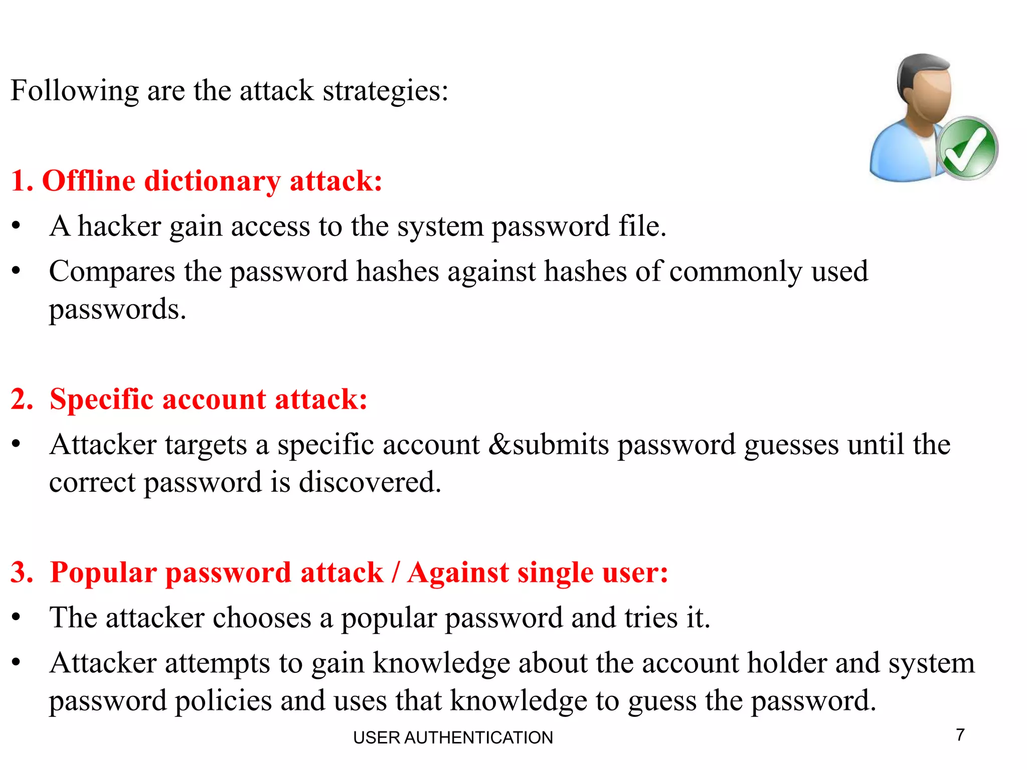 7
Following are the attack strategies:
1. Offline dictionary attack:
• A hacker gain access to the system password file.
• Compares the password hashes against hashes of commonly used
passwords.
2. Specific account attack:
• Attacker targets a specific account &submits password guesses until the
correct password is discovered.
3. Popular password attack / Against single user:
• The attacker chooses a popular password and tries it.
• Attacker attempts to gain knowledge about the account holder and system
password policies and uses that knowledge to guess the password.
USER AUTHENTICATION
 