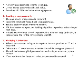 • A widely used password security technique.
• Use of hashed passwords and a salt value.
• Found on all UNIX and other operating systems.
1. Loading a new password:
• The user selects or is assigned a password.
• Password combined with a fixed-length salt value.
• Salt is a pseudorandom or random number.
• PW & salt serve as inputs to a hashing algorithm to produce a fixed-length
hash code.
• Hashed password then stored, together with a plaintext copy of the salt, in
the password file for the corresponding user ID.
2. Verifying a password:
• When a user attempts to log on to a system, the user provides an ID and a
password.
• OS uses the ID to retrieve the plaintext salt and the encrypted password.
• The salt and user-supplied password are used as input to the encryption
routine.
• If the result matches the stored value, the password is accepted.
10USER AUTHENTICATION
 