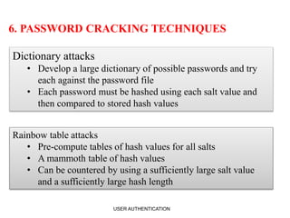 6. PASSWORD CRACKING TECHNIQUES
Dictionary attacks
• Develop a large dictionary of possible passwords and try
each against the password file
• Each password must be hashed using each salt value and
then compared to stored hash values
Rainbow table attacks
• Pre-compute tables of hash values for all salts
• A mammoth table of hash values
• Can be countered by using a sufficiently large salt value
and a sufficiently large hash length
USER AUTHENTICATION 11
 