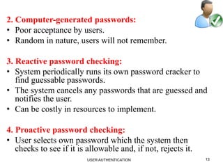 2. Computer-generated passwords:
• Poor acceptance by users.
• Random in nature, users will not remember.
3. Reactive password checking:
• System periodically runs its own password cracker to
find guessable passwords.
• The system cancels any passwords that are guessed and
notifies the user.
• Can be costly in resources to implement.
4. Proactive password checking:
• User selects own password which the system then
checks to see if it is allowable and, if not, rejects it.
13USER AUTHENTICATION
 
