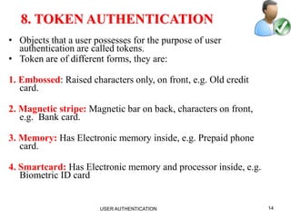 14
8. TOKEN AUTHENTICATION
• Objects that a user possesses for the purpose of user
authentication are called tokens.
• Token are of different forms, they are:
1. Embossed: Raised characters only, on front, e.g. Old credit
card.
2. Magnetic stripe: Magnetic bar on back, characters on front,
e.g. Bank card.
3. Memory: Has Electronic memory inside, e.g. Prepaid phone
card.
4. Smartcard: Has Electronic memory and processor inside, e.g.
Biometric ID card
USER AUTHENTICATION
 