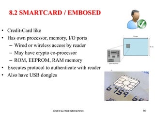 16
8.2 SMARTCARD / EMBOSED
• Credit-Card like
• Has own processor, memory, I/O ports
– Wired or wireless access by reader
– May have crypto co-processor
– ROM, EEPROM, RAM memory
• Executes protocol to authenticate with reader/computer
• Also have USB dongles
USER AUTHENTICATION
 