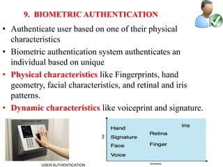 17
9. BIOMETRIC AUTHENTICATION
• Authenticate user based on one of their physical
characteristics
• Biometric authentication system authenticates an
individual based on unique
• Physical characteristics like Fingerprints, hand
geometry, facial characteristics, and retinal and iris
patterns.
• Dynamic characteristics like voiceprint and signature.
USER AUTHENTICATION
 