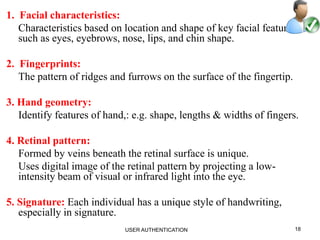 1. Facial characteristics:
Characteristics based on location and shape of key facial features,
such as eyes, eyebrows, nose, lips, and chin shape.
2. Fingerprints:
The pattern of ridges and furrows on the surface of the fingertip.
3. Hand geometry:
Identify features of hand,: e.g. shape, lengths & widths of fingers.
4. Retinal pattern:
Formed by veins beneath the retinal surface is unique.
Uses digital image of the retinal pattern by projecting a low-
intensity beam of visual or infrared light into the eye.
5. Signature: Each individual has a unique style of handwriting,
especially in signature.
18USER AUTHENTICATION
 