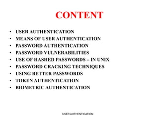 CONTENT
• USER AUTHENTICATION
• MEANS OF USER AUTHENTICATION
• PASSWORD AUTHENTICATION
• PASSWORD VULNERABILITIES
• USE OF HASHED PASSWORDS – IN UNIX
• PASSWORD CRACKING TECHNIQUES
• USING BETTER PASSWORDS
• TOKEN AUTHENTICATION
• BIOMETRIC AUTHENTICATION
USER AUTHENTICATION 2
 