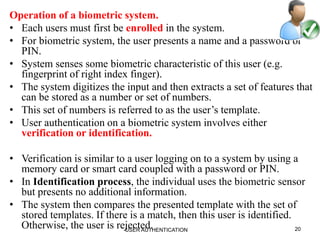 Operation of a biometric system.
• Each users must first be enrolled in the system.
• For biometric system, the user presents a name and a password or
PIN.
• System senses some biometric characteristic of this user (e.g.
fingerprint of right index finger).
• The system digitizes the input and then extracts a set of features that
can be stored as a number or set of numbers.
• This set of numbers is referred to as the user’s template.
• User authentication on a biometric system involves either
verification or identification.
• Verification is similar to a user logging on to a system by using a
memory card or smart card coupled with a password or PIN.
• In Identification process, the individual uses the biometric sensor
but presents no additional information.
• The system then compares the presented template with the set of
stored templates. If there is a match, then this user is identified.
Otherwise, the user is rejected. 20USER AUTHENTICATION
 