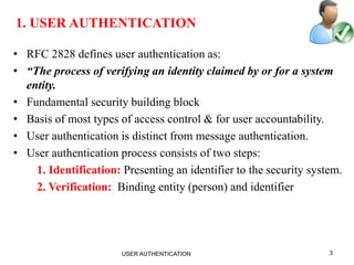 3
1. USER AUTHENTICATION
• RFC 2828 defines user authentication as:
• “The process of verifying an identity claimed by or for a system
entity.
• Fundamental security building block
• Basis of most types of access control & for user accountability.
• User authentication is distinct from message authentication.
• User authentication process consists of two steps:
1. Identification: Presenting an identifier to the security system.
2. Verification: Binding entity (person) and identifier
USER AUTHENTICATION
 