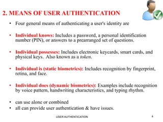 4
2. MEANS OF USER AUTHENTICATION
• Four general means of authenticating a user's identity are
• Individual knows: Includes a password, a personal identification
number (PIN), or answers to a prearranged set of questions.
• Individual possesses: Includes electronic keycards, smart cards, and
physical keys. Also known as a token.
• Individual is (static biometrics): Includes recognition by fingerprint,
retina, and face.
• Individual does (dynamic biometrics): Examples include recognition
by voice pattern, handwriting characteristics, and typing rhythm.
• can use alone or combined
• all can provide user authentication & have issues.
USER AUTHENTICATION
 