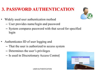 5
3. PASSWORD AUTHENTICATION
• Widely used user authentication method
– User provides name/login and password
– System compares password with that saved for specified
login
• Authenticates ID of user logging and
– That the user is authorized to access system
– Determines the user’s privileges
– Is used in Discretionary Access Control
USER AUTHENTICATION
 