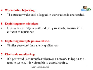 8
4. Workstation hijacking:
• The attacker waits until a logged-in workstation is unattended.
5. Exploiting user mistakes:
• User is more likely to write it down passwords, because it is
difficult to remember.
6. Exploiting multiple password use.
• Similar password for a many applications
7. Electronic monitoring:
• If a password is communicated across a network to log on to a
remote system, it is vulnerable to eavesdropping.
USER AUTHENTICATION
 