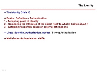 Slide 13
The Identity!
-- The Identity Crisis 
-- Basics: Definition – Authentication
1 - Accepting proof of Identity
2 – Comparing the attributes of the object itself to what is known about it
3 – Establishing identity based on external affirmations
-- Lingo : Identity, Authorization, Access, Strong Authorization
-- Multi-factor Authentication - MFA
 