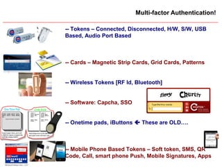 Slide 15
Multi-factor Authentication!
-- Tokens – Connected, Disconnected, H/W, S/W, USB
Based, Audio Port Based
-- Cards – Magnetic Strip Cards, Grid Cards, Patterns
-- Wireless Tokens [RF Id, Bluetooth]
-- Software: Capcha, SSO
-- Onetime pads, iButtons  These are OLD….
-- Mobile Phone Based Tokens – Soft token, SMS, QR
Code, Call, smart phone Push, Mobile Signatures, Apps
 
