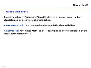 Slide 19
Biometrics!!!
-- What is Biometrics?
Biometric refers to "automatic" identification of a person, based on her
physiological or behavioral characteristics.
As a characteristic: is a measurable characteristic of an individual
As a Process: Automated Methods of Recognizing an individual based on the
measurable characterstic
 
