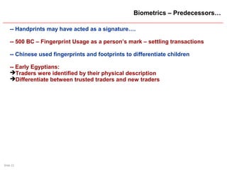 Slide 21
Biometrics – Predecessors…
-- Handprints may have acted as a signature….
-- 500 BC – Fingerprint Usage as a person’s mark – settling transactions
-- Chinese used fingerprints and footprints to differentiate children
-- Early Egyptians:
Traders were identified by their physical description
Differentiate between trusted traders and new traders
 