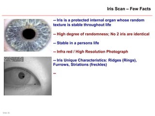 Slide 26
Iris Scan – Few Facts
-- Iris is a protected internal organ whose random
texture is stable throughout life
-- High degree of randomness; No 2 iris are identical
-- Stable in a persons life
-- Infra red / High Resolution Photograph
-- Iris Unique Characteristics: Ridges (Rings),
Furrows, Striations (freckles)
--
 