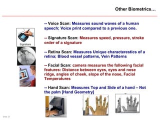 Slide 27
Other Biometrics…
-- Voice Scan: Measures sound waves of a human
speech; Voice print compared to a previous one.
-- Signature Scan: Measures speed, pressure, stroke
order of a signature
-- Retina Scan: Measures Unique characterestics of a
retina; Blood vessel patterns, Vein Patterns
-- Facial Scan: camera measures the following facial
features: Distance between eyes, eyes and nose
ridge, angles of cheek, slope of the nose, Facial
Temperatures
-- Hand Scan: Measures Top and Side of a hand – Not
the palm [Hand Geometry]
 