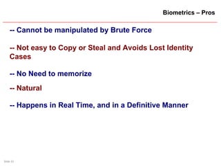 Slide 33
Biometrics – Pros
-- Cannot be manipulated by Brute Force
-- Not easy to Copy or Steal and Avoids Lost Identity
Cases
-- No Need to memorize
-- Natural
-- Happens in Real Time, and in a Definitive Manner
 