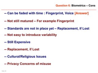 Slide 34
Question 6: Biometrics – Cons
-- Can be faded with time : Fingerprint, Voice [Answer]
-- Not still matured – For example Fingerprint
-- Standards are not in place yet – Replacement, if Lost
-- Not easy to introduce variability
-- Still Expensive
-- Replacement, if Lost
-- Cultural/Religious Issues
-- Privacy Concerns of misuse
 