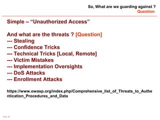 Slide 36
So, What are we guarding against ?
Question
Simple – “Unauthorized Access”
And what are the threats ? [Question]
--- Stealing
--- Confidence Tricks
--- Technical Tricks [Local, Remote]
--- Victim Mistakes
--- Implementation Oversights
--- DoS Attacks
--- Enrollment Attacks
https://www.owasp.org/index.php/Comprehensive_list_of_Threats_to_Authe
ntication_Procedures_and_Data
 