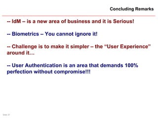Slide 37
Concluding Remarks
-- IdM – is a new area of business and it is Serious!
-- Biometrics – You cannot ignore it!
-- Challenge is to make it simpler – the “User Experience”
around it…
-- User Authentication is an area that demands 100%
perfection without compromise!!!
 