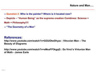 Slide 5
Nature and Man….
-- Question 2: Who is the painter? Where is it located now?
-- Depicts – “Human Being” as the supreme creation Combines: Science +
Math + Philosophy!!!!
-- “The Geometry of a Man”
References:
http://www.youtube.com/watch?v=GGUOtwDhyzc : Vitruvian Man – The
Beauty of Diagrams
http://www.youtube.com/watch?v=aMsaFP3kgqQ : Da Vinci’s Virtuvian Man
of Math - James Earle
 