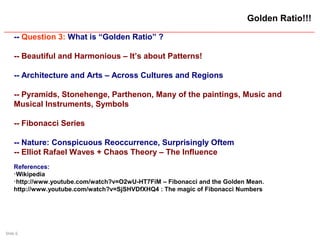 Slide 6
Golden Ratio!!!
-- Question 3: What is “Golden Ratio” ?
-- Beautiful and Harmonious – It’s about Patterns!
-- Architecture and Arts – Across Cultures and Regions
-- Pyramids, Stonehenge, Parthenon, Many of the paintings, Music and
Musical Instruments, Symbols
-- Fibonacci Series
-- Nature: Conspicuous Reoccurrence, Surprisingly Oftem
-- Elliot Rafael Waves + Chaos Theory – The Influence
References:

Wikipedia

http://www.youtube.com/watch?v=O2wU-HT7FiM – Fibonacci and the Golden Mean.
http://www.youtube.com/watch?v=SjSHVDfXHQ4 : The magic of Fibonacci Numbers
 