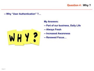 Slide 9
Question 4 : Why ?
-- Why “User Authentication” ?…
My Answers:
-- Part of our business, Daily Life
-- Always Fresh
-- Increased Awareness
-- Renewed Focus…
 