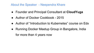 About the Speaker - Neependra Khare
● Founder and Principal Consultant at CloudYuga
● Author of Docker Cookbook - 2015
● Author of “Introduction to Kubernetes” course on Edx
● Running Docker Meetup Group in Bangalore, India
for more than 4 years now
 