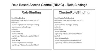 Role Based Access Control (RBAC) - Role Bindings
RoleBinding
kind: RoleBinding
apiVersion: rbac.authorization.k8s.io/v1
metadata:
name: deployment-manager-binding
namespace: cloudyuga
subjects:
- kind: User
name: nkhare
apiGroup: "rbac.authorization.k8s.io"
roleRef:
kind: Role
name: deployment-manager
apiGroup: "rbac.authorization.k8s.io"
ClusterRoleBinding
kind: ClusterRoleBinding
apiVersion: rbac.authorization.k8s.io/v1
metadata:
name: cluster-manager-binding
subjects:
- kind: User
name: nkhare
apiGroup: "rbac.authorization.k8s.io"
roleRef:
kind: ClusterRole
name: deployment-manager-cluster
apiGroup: "rbac.authorization.k8s.io"
 