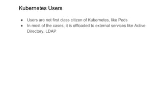 Kubernetes Users
● Users are not first class citizen of Kubernetes, like Pods
● In most of the cases, it is offloaded to external services like Active
Directory, LDAP
 
