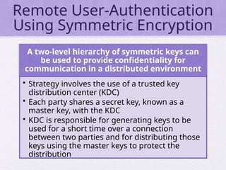 Remote User-Authentication
Using Symmetric Encryption
A two-level hierarchy of symmetric keys can
be used to provide confidentiality for
communication in a distributed environment
• Strategy involves the use of a trusted key
distribution center (KDC)
• Each party shares a secret key, known as a
master key, with the KDC
• KDC is responsible for generating keys to be
used for a short time over a connection
between two parties and for distributing those
keys using the master keys to protect the
distribution
 
