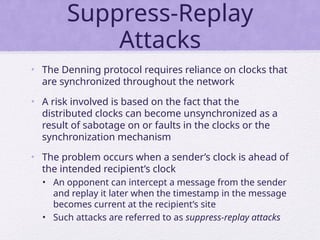 Suppress-Replay
Attacks
• The Denning protocol requires reliance on clocks that
are synchronized throughout the network
• A risk involved is based on the fact that the
distributed clocks can become unsynchronized as a
result of sabotage on or faults in the clocks or the
synchronization mechanism
• The problem occurs when a sender’s clock is ahead of
the intended recipient’s clock
• An opponent can intercept a message from the sender
and replay it later when the timestamp in the message
becomes current at the recipient’s site
• Such attacks are referred to as suppress-replay attacks
 