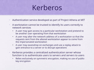 Kerberos
• Authentication service developed as part of Project Athena at MIT
• A workstation cannot be trusted to identify its users correctly to
network services
• A user may gain access to a particular workstation and pretend to
be another user operating from that workstation
• A user may alter the network address of a workstation so that the
requests sent from the altered workstation appear to come from
the impersonated workstation
• A user may eavesdrop on exchanges and use a replay attack to
gain entrance to a server or to disrupt operations
• Kerberos provides a centralized authentication server whose
function is to authenticate users to servers and servers to users
• Relies exclusively on symmetric encryption, making no use of public-
key encryption
 