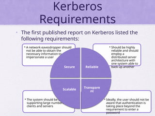 Kerberos
Requirements
• The first published report on Kerberos listed the
following requirements:
• Ideally, the user should not be
aware that authentication is
taking place beyond the
requirement to enter a
password
• The system should be capable of
supporting large numbers of
clients and servers
• Should be highly
reliable and should
employ a
distributed server
architecture with
one system able to
back up another
• A network eavesdropper should
not be able to obtain the
necessary information to
impersonate a user
Secure Reliable
Transpare
nt
Scalable
 