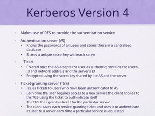 Kerberos Version 4
• Makes use of DES to provide the authentication service
• Authentication server (AS)
• Knows the passwords of all users and stores these in a centralized
database
• Shares a unique secret key with each server
• Ticket
• Created once the AS accepts the user as authentic; contains the user’s
ID and network address and the server’s ID
• Encrypted using the secret key shared by the AS and the server
• Ticket-granting server (TGS)
• Issues tickets to users who have been authenticated to AS
• Each time the user requires access to a new service the client applies to
the TGS using the ticket to authenticate itself
• The TGS then grants a ticket for the particular service
• The client saves each service-granting ticket and uses it to authenticate
its user to a server each time a particular service is requested
 