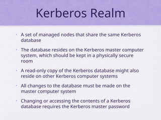Kerberos Realm
• A set of managed nodes that share the same Kerberos
database
• The database resides on the Kerberos master computer
system, which should be kept in a physically secure
room
• A read-only copy of the Kerberos database might also
reside on other Kerberos computer systems
• All changes to the database must be made on the
master computer system
• Changing or accessing the contents of a Kerberos
database requires the Kerberos master password
 