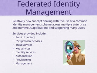 Federated Identity
Management
• Relatively new concept dealing with the use of a common
identity management scheme across multiple enterprise
and numerous applications and supporting many users
• Services provided include:
• Point of contact
• SSO protocol services
• Trust services
• Key services
• Identity services
• Authorization
• Provisioning
• Management
 