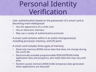 Personal Identity
Verification
• User authentication based on the possession of a smart card is
becoming more widespread
• Has the appearance of a credit card
• Has an electronic interface
• May use a variety of authentication protocols
• A smart card contains within it an entire microprocessor,
including processor, memory, and I/O ports
• A smart card includes three types of memory:
• Read-only memory (ROM) stores data that does not change during
the card’s life
• Electronically erasable programmable ROM (EEPROM) holds
application data and programs; also holds data that may vary with
time
• Random access memory (RAM) holds temporary data generated
when applications are executed
 