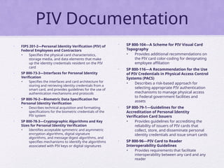 PIV Documentation
• FIPS 201-2—Personal Identity Verification (PIV) of
Federal Employees and Contractors
• Specifies the physical card characteristics,
storage media, and data elements that make
up the identity credentials resident on the PIV
card
• SP 800-73-3—Interfaces for Personal Identity
Verification
• Specifies the interfaces and card architecture for
storing and retrieving identity credentials from a
smart card, and provides guidelines for the use of
authentication mechanisms and protocols
• SP 800-76-2—Biometric Data Specification for
Personal Identity Verification
• Describes technical acquisition and formatting
specifications for the biometric credentials of the
PIV system
• SP 800-78-3—Cryptographic Algorithms and Key
Sizes for Personal Identity Verification
• Identifies acceptable symmetric and asymmetric
encryption algorithms, digital signature
algorithms, and message digest algorithms, and
specifies mechanisms to identify the algorithms
associated with PIV keys or digital signatures
• SP 800-104—A Scheme for PIV Visual Card
Topography
• Provides additional recommendations on
the PIV card color-coding for designating
employee affiliation
• SP 800-116—A Recommendation for the Use
of PIV Credentials in Physical Access Control
Systems (PACS)
• Describes a risk-based approach for
selecting appropriate PIV authentication
mechanisms to manage physical access
to Federal government facilities and
assets
• SP 800-79-1—Guidelines for the
Accreditation of Personal Identity
Verification Card Issuers
• Provides guidelines for accrediting the
reliability of issuers of PIV cards that
collect, store, and disseminate personal
identity credentials and issue smart cards
• SP 800-96—PIV Card to Reader
Interoperability Guidelines
• Provides requirements that facilitate
interoperability between any card and any
reader
 